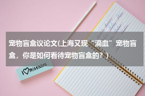 宠物盲盒议论文(上海又现“滴血”宠物盲盒,你是如何看待宠物盲盒的?)