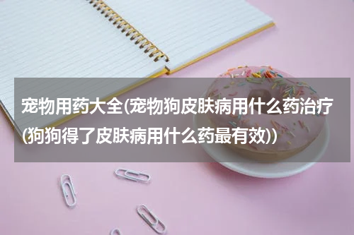 宠物用药大全(宠物狗皮肤病用什么药治疗(狗狗得了皮肤病用什么药最有效))