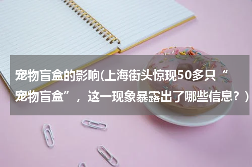 宠物盲盒的影响(上海街头惊现50多只“宠物盲盒”,这一现象暴露出了哪些信息?)