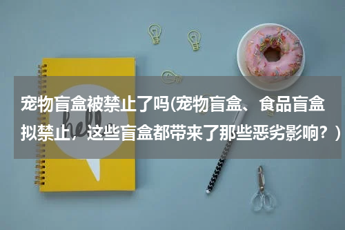 宠物盲盒被禁止了吗(宠物盲盒、食品盲盒拟禁止,这些盲盒都带来了那些恶劣影响?)