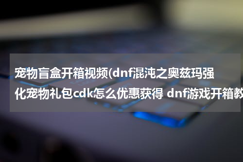 宠物盲盒开箱视频(dnf混沌之奥兹玛强化宠物礼包cdk怎么优惠获得 dnf游戏开箱教程)