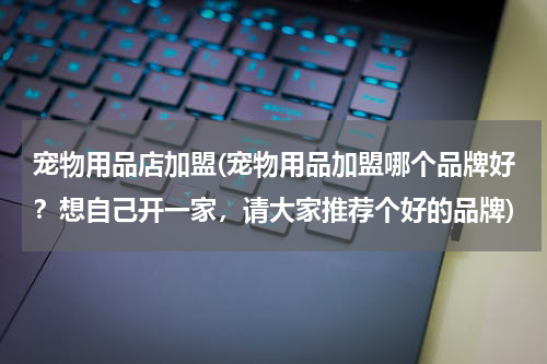 宠物用品店加盟(宠物用品加盟哪个品牌好?想自己开一家,请大家推荐个好的品牌)