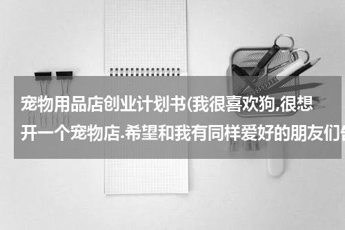 宠物用品店创业计划书(我很喜欢狗,很想开一个宠物店.希望和我有同样爱好的朋友们告诉我在开店之前需要准备的准备工作.给我一个好的策划.谢谢大家了.)