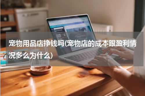 宠物用品店挣钱吗(宠物店的成本跟盈利情况多么为什么)