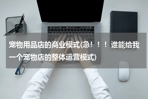 宠物用品店的商业模式(急!!!谁能给我一个宠物店的整体运营模式)