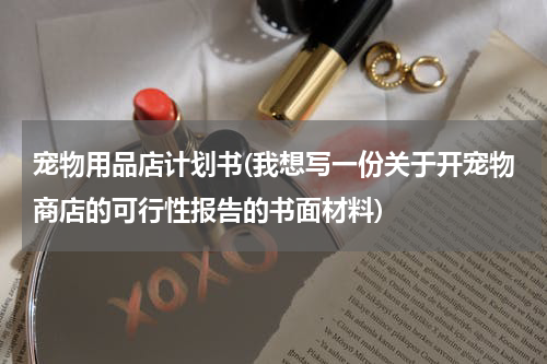 宠物用品店计划书(我想写一份关于开宠物商店的可行性报告的书面材料)