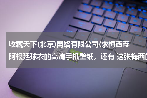 收藏天下(北京)网络有限公司(求梅西穿阿根廷球衣的高清手机壁纸,还有 这张梅西的图 有没有无水印 的?)