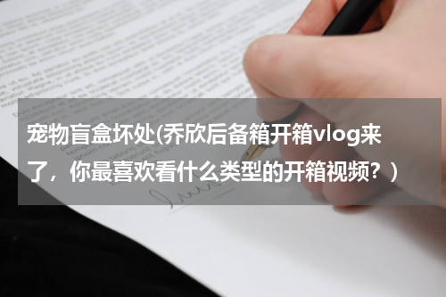 宠物盲盒坏处(乔欣后备箱开箱vlog来了,你最喜欢看什么类型的开箱视频?)