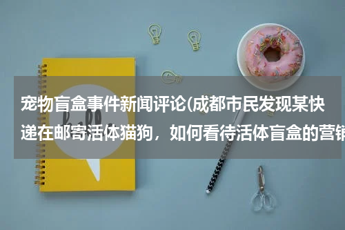 宠物盲盒事件新闻评论(成都市民发现某快递在邮寄活体猫狗,如何看待活体盲盒的营销方式?)