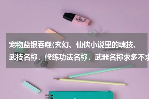 宠物蓝银吞噬(玄幻、仙侠小说里的魂技、武技名称,修练功法名称,武器名称求多不求少,各位支援一下,小弟先在此谢过了)
