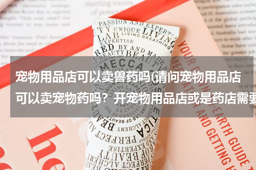 宠物用品店可以卖兽药吗(请问宠物用品店可以卖宠物药吗?开宠物用品店或是药店需要哪些证件及办理步骤?谢谢了)