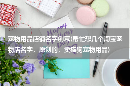 宠物用品店铺名字创意(帮忙想几个淘宝宠物店名字,原创的,卖猫狗宠物用品)