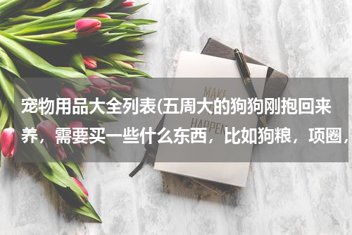 宠物用品大全列表(五周大的狗狗刚抱回来养,需要买一些什么东西,比如狗粮,项圈,玩具什么的,希望朋友们能列一个清单给我)