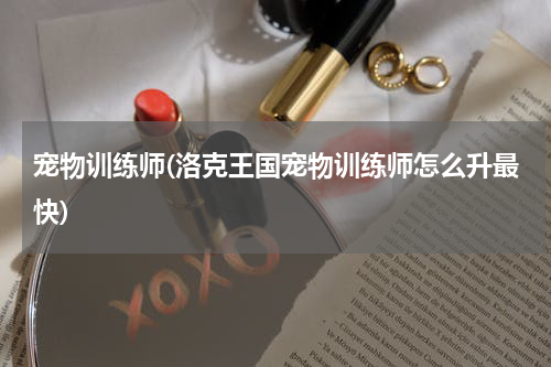 宠物训练师(洛克王国宠物训练师怎么升最快)