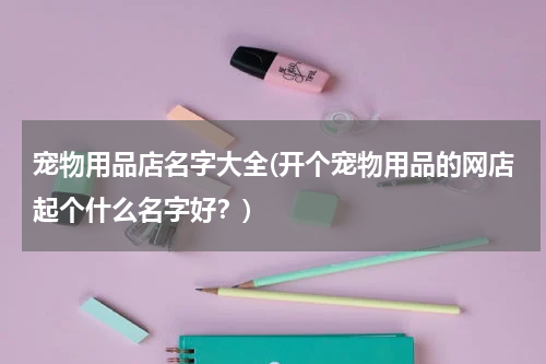 宠物用品店名字大全(开个宠物用品的网店起个什么名字好?)