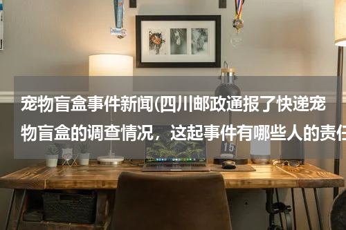 宠物盲盒事件新闻(四川邮政通报了快递宠物盲盒的调查情况,这起事件有哪些人的责任?)