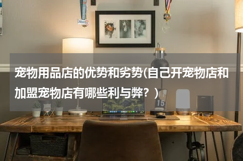 宠物用品店的优势和劣势(自己开宠物店和加盟宠物店有哪些利与弊?)