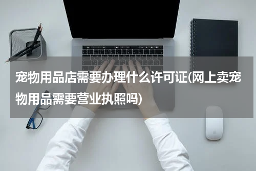 宠物用品店需要办理什么许可证(网上卖宠物用品需要营业执照吗)