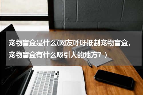 宠物盲盒是什么(网友呼吁抵制宠物盲盒,宠物盲盒有什么吸引人的地方?)