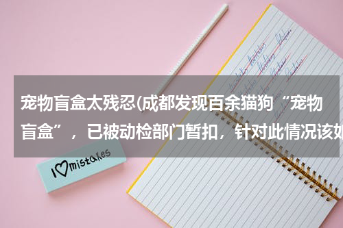 宠物盲盒太残忍(成都发现百余猫狗“宠物盲盒”,已被动检部门暂扣,针对此情况该如何监管?)