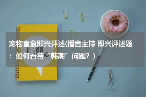 宠物盲盒即兴评述(播音主持 即兴评述题:如何看待“韩潮”问题?)