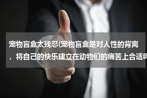 宠物盲盒太残忍(宠物盲盒是对人性的背离,将自己的快乐建立在动物们的痛苦上合适吗?)