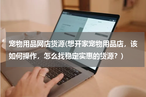 宠物用品网店货源(想开家宠物用品店,该如何操作,怎么找稳定实惠的货源?)