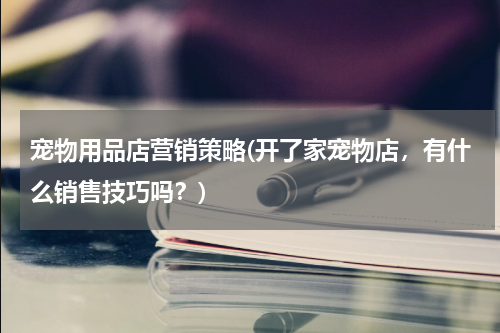 宠物用品店营销策略(开了家宠物店,有什么销售技巧吗?)