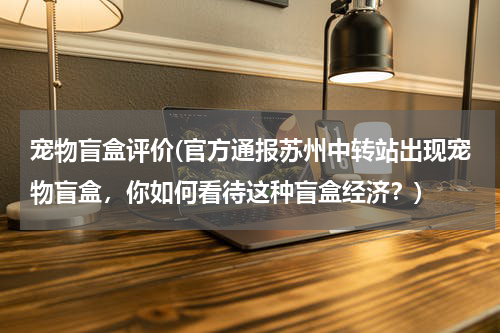 宠物盲盒评价(官方通报苏州中转站出现宠物盲盒,你如何看待这种盲盒经济?)