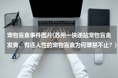 宠物盲盒事件图片(苏州一快递站宠物盲盒发臭,有违人性的宠物盲盒为何屡禁不止?)