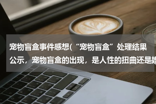 宠物盲盒事件感想(“宠物盲盒”处理结果公示,宠物盲盒的出现,是人性的扭曲还是娱乐的异化?)