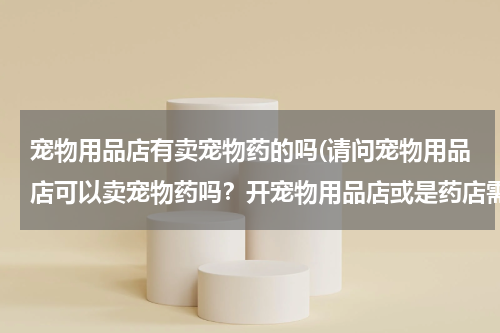 宠物用品店有卖宠物药的吗(请问宠物用品店可以卖宠物药吗?开宠物用品店或是药店需要哪些证件及办理步骤?谢谢了)