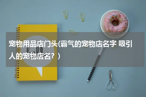 宠物用品店门头(霸气的宠物店名字 吸引人的宠物店名?)