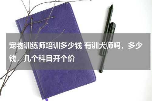 宠物训练师培训多少钱 有训犬师吗，多少钱，几个科目开个价