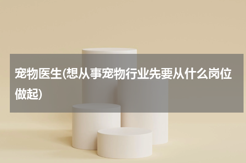 宠物医生(想从事宠物行业先要从什么岗位做起)