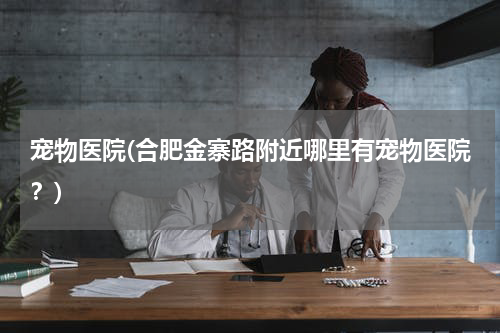 宠物医院(合肥金寨路附近哪里有宠物医院?)