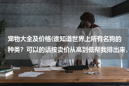 宠物大全及价格(谁知道世界上所有名狗的种类?可以的话按卖价从高到低帮我排出来,谢谢啦!(只要名狗种类,不要写什么大小,原产地等等))