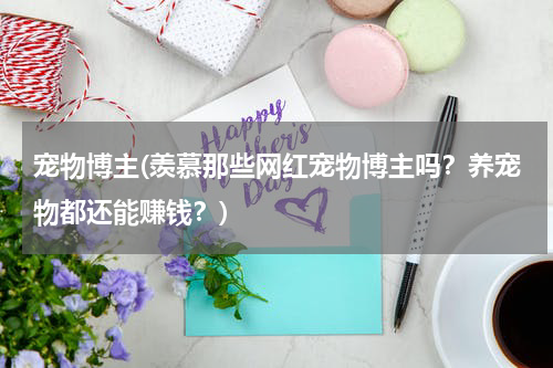 宠物博主(羡慕那些网红宠物博主吗?养宠物都还能赚钱?)