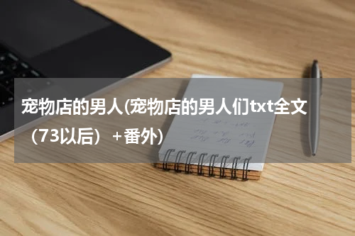 宠物店的男人(宠物店的男人们txt全文(73以后)+番外)
