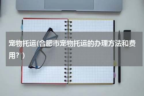 宠物托运(合肥市宠物托运的办理方法和费用?)