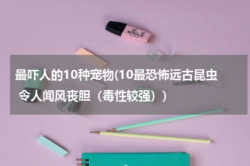 最吓人的10种宠物(10最恐怖远古昆虫 令人闻风丧胆(毒性较强))