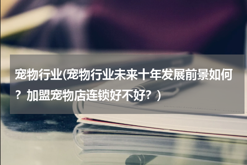 宠物行业(宠物行业未来十年发展前景如何?加盟宠物店连锁好不好?)