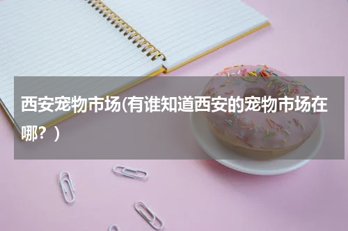 西安宠物市场(有谁知道西安的宠物市场在哪?)