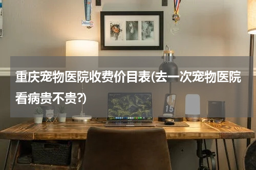 重庆宠物医院收费价目表(去一次宠物医院看病贵不贵?)