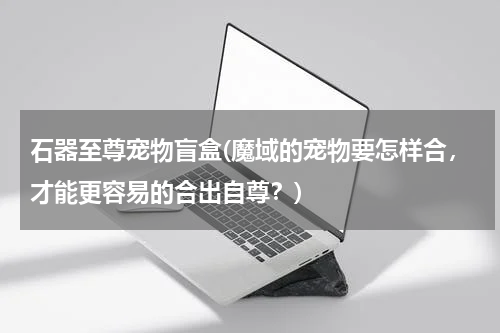 石器至尊宠物盲盒(魔域的宠物要怎样合,才能更容易的合出自尊?)