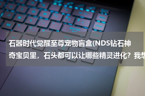 石器时代觉醒至尊宠物盲盒(NDS钻石神奇宝贝里,石头都可以让哪些精灵进化?我想要全部的石头的进化答案,谢谢)