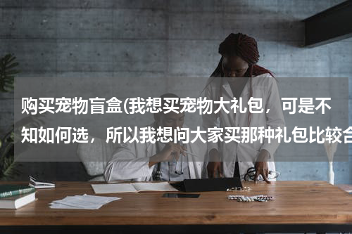 购买宠物盲盒(我想买宠物大礼包,可是不知如何选,所以我想问大家买那种礼包比较合适。)
