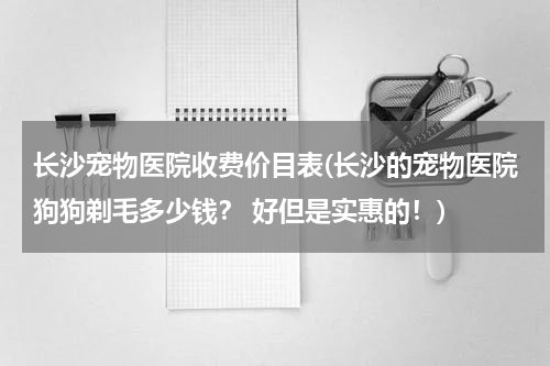 长沙宠物医院收费价目表(长沙的宠物医院狗狗剃毛多少钱? 好但是实惠的!)