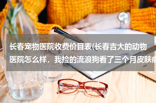 长春宠物医院收费价目表(长春吉大的动物医院怎么样,我捡的流浪狗看了三个月皮肤病没好,花了6千多,去了五家医院说的都不一样?)