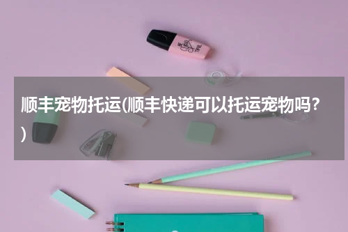 顺丰宠物托运(顺丰快递可以托运宠物吗?)